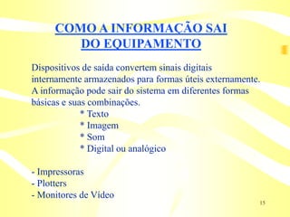 COMO A INFORMAÇÃO SAI
        DO EQUIPAMENTO
Dispositivos de saída convertem sinais digitais
internamente armazenados para formas úteis externamente.
A informação pode sair do sistema em diferentes formas
básicas e suas combinações.
             * Texto
             * Imagem
             * Som
             * Digital ou analógico

- Impressoras
- Plotters
- Monitores de Vídeo
                                                       15
 