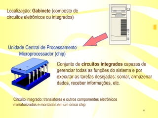 Localização: Gabinete (composto de
circuitos eletrônicos ou integrados)




Unidade Central de Processamento
     Microprocessador (chip)
                              Conjunto de circuitos integrados capazes de
                              gerenciar todas as funções do sistema e por
                              executar as tarefas desejadas: somar, armazenar
                              dados, receber informações, etc.


   Circuito integrado: transistores e outros componentes eletrônicos
   miniaturizados e montados em um único chip
                                                                        4
 