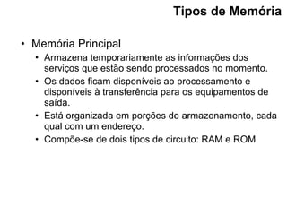 Tipos de Memória   Memória Principal Armazena temporariamente as informações dos serviços que estão sendo processados no momento. Os dados ficam disponíveis ao processamento e disponíveis à transferência para os equipamentos de saída. Está organizada em porções de armazenamento, cada qual com um endereço. Compõe-se de dois tipos de circuito: RAM e ROM. 