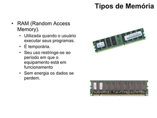 Tipos de Memória   RAM (Random Access Memory). Utilizada quando o usuário executar seus programas. É temporária. Seu uso restringe-se ao período em que o equipamento está em funcionamento   Sem energia os dados se perdem. 