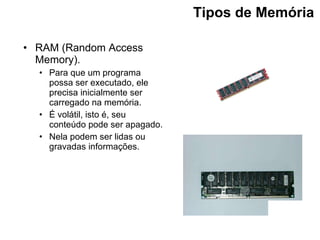 Tipos de Memória   RAM (Random Access Memory). Para que um programa possa ser executado, ele precisa inicialmente ser carregado na memória. É volátil, isto é, seu conteúdo pode ser apagado. Nela podem ser lidas ou gravadas informações. 