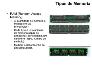 Tipos de Memória   RAM (Random Access Memory). A quantidade de memória é medida em MB (megabytes). Cada byte é uma unidade de memória capaz de armazenar, por exemplo, um caractere ( letra, número ou símbolo). Melhora o desempenho de um computador.   
