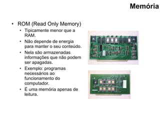Memória ROM (Read Only Memory) Tipicamente menor que a RAM . Não depende de energia para manter o seu conteúdo. Nela são armazenadas informações que não podem ser apagadas. Exemplo: programas necessários ao funcionamento do computador. É uma memória apenas de leitura. 