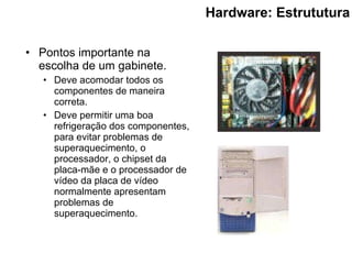 Hardware: Estrututura Pontos importante na escolha de um gabinete. Deve acomodar todos os componentes de maneira correta.   Deve permitir uma boa refrigeração dos componentes , para  evitar problemas de superaquecimento, o processador, o chipset da placa-mãe e o processador de vídeo da placa de vídeo  normalmente apresentam problemas de superaquecimento. 