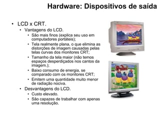 Hardware: Dispositivos de saída   LCD x CRT. Vantagens do LCD. São mais finos (explica seu uso em computadores portáteis); Tela realmente plana, o que elimina as distorções de imagem causadas pelas telas curvas dos monitores CRT; Tamanho da tela maior (não temos espaços desperdiçados nos cantos da imagem.); Baixo consumo de energia, se comparado com os monitores CRT; Emitem uma quantidade muito menor de radiação nociva. Desvantagens do LCD. Custo elevado. São capazes de trabalhar com apenas uma resolução. 