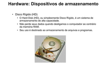Hardware: Dispositivos de armazenamento   Disco Rígido (HD) O Hard Disk (HD), ou simplesmente Disco Rígido, é um sistema de armazenamento de alta capacidade. Não perde seus dados quando desligamos o computador ao contrário da memória RAM. Seu uso é destinado ao armazenamento de arquivos e programas.  