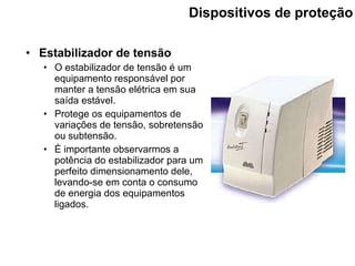 Dispositivos de proteção Estabilizador de tensão O estabilizador de tensão é um equipamento responsável por manter a tensão elétrica em sua saída estável. Protege os equipamentos de variações de tensão, sobretensão  ou  subtensão. É importante observarmos a potência do estabilizador para um perfeito dimensionamento dele, levando-se em conta o consumo de energia dos equipamentos ligados. 
