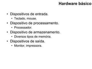 Hardware básico Dispositivos de entrada. Teclado, mouse. Dispositivo de processamento. Processador. Dispositivo de armazenamento. Diversos tipos de memória. Dispositivos de saída. Monitor, impressora. 
