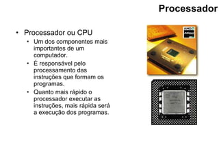 Processador Processador ou CPU Um dos componentes mais importantes de um computador. É responsável pelo processamento das instruções que formam os programas. Quanto mais rápido o processador executar as instruções, mais rápida será a execução dos programas.  