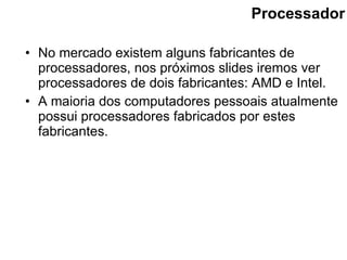 Processador No mercado existem alguns fabricantes de processadores, nos próximos slides iremos ver processadores de dois fabricantes: AMD e Intel. A maioria dos computadores pessoais atualmente possui processadores fabricados por estes fabricantes. 