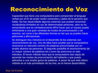 Reconocimiento de Voz Capacidad que tiene una computadora para comprender el lenguaje verbal con el fin de poder recibir comandos y datos de la persona que habla. Se han desarrollado algunos sistemas que pueden reconocer vocabularios limitados en voz de determinadas personas, pero se ha comprobado que es verdaderamente difícil hacer que un equipo pueda enfrentarse a una gran variedad de modos de pronunciación y de acentos, así como a las diferentes formas en las que se pueden hacer peticiones o afirmaciones. Se distinguen tres métodos en el desarrollo de los sistemas con reconocimiento de voz. Uno de ellos hace posible que la computadora reconozca un reducido número de palabras pronunciadas por un amplio abanico de personas. El segundo posibilita el reconocimiento de un mayor número de palabras tal y como las pronuncia un solo individuo. El tercer método hace que la computadora sea capaz de aprender los modos de pronunciación del hablante y que pueda aplicarlos a una amplia gama de palabras. A pesar de que este último método es el más prometedor de los tres, es el menos desarrollado. Disp. De Entrada 