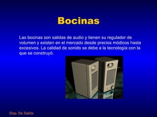 Bocinas Las bocinas son salidas de audio y tienen su regulador de volumen y existen en el mercado desde precios módicos hasta excesivos. La calidad de sonido se debe a la tecnología con la que se construyó. Disp. De Salida 