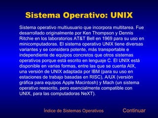 Sistema Operativo: UNIX Sistema operativo multiusuario que incorpora multitarea. Fue desarrollado originalmente por Ken Thompson y Dennis Ritchie en los laboratorios AT&T Bell en 1969 para su uso en minicomputadoras. El sistema operativo UNIX tiene diversas variantes y se considera potente, más transportable e independiente de equipos concretos que otros sistemas operativos porque está escrito en lenguaje C. El UNIX está disponible en varias formas, entre las que se cuenta AIX, una versión de UNIX adaptada por IBM (para su uso en estaciones de trabajo basadas en RISC), A/UX (versión gráfica para equipos Apple Macintosh) y Mach (un sistema operativo reescrito, pero esencialmente compatible con UNIX, para las computadoras NeXT). Continuar Índice de Sistemas Operativos 
