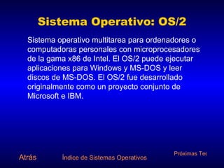Sistema Operativo: OS/2 Sistema operativo multitarea para ordenadores o computadoras personales con microprocesadores de la gama x86 de Intel. El OS/2 puede ejecutar aplicaciones para Windows y MS-DOS y leer discos de MS-DOS. El OS/2 fue desarrollado originalmente como un proyecto conjunto de Microsoft e IBM. Atrás Índice de Sistemas Operativos Próximas Tecnologías 
