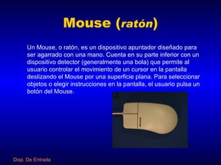 Mouse ( ratón ) Un Mouse, o ratón, es un dispositivo apuntador diseñado para ser agarrado con una mano. Cuenta en su parte inferior con un dispositivo detector (generalmente una bola) que permite al usuario controlar el movimiento de un cursor en la pantalla deslizando el Mouse por una superficie plana. Para seleccionar objetos o elegir instrucciones en la pantalla, el usuario pulsa un botón del Mouse. Disp . De Entrada 