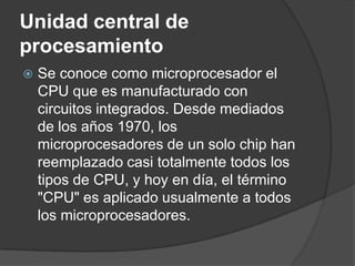 Unidad central de procesamientoSe conoce como microprocesador el CPU que es manufacturado con circuitos integrados. Desde mediados de los años 1970, los microprocesadores de un solo chip han reemplazado casi totalmente todos los tipos de CPU, y hoy en día, el término "CPU" es aplicado usualmente a todos los microprocesadores.