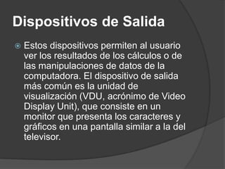 Dispositivos de SalidaEstos dispositivos permiten al usuario ver los resultados de los cálculos o de las manipulaciones de datos de la computadora. El dispositivo de salida más común es la unidad de visualización (VDU, acrónimo de Video DisplayUnit), que consiste en un monitor que presenta los caracteres y gráficos en una pantalla similar a la del televisor. 