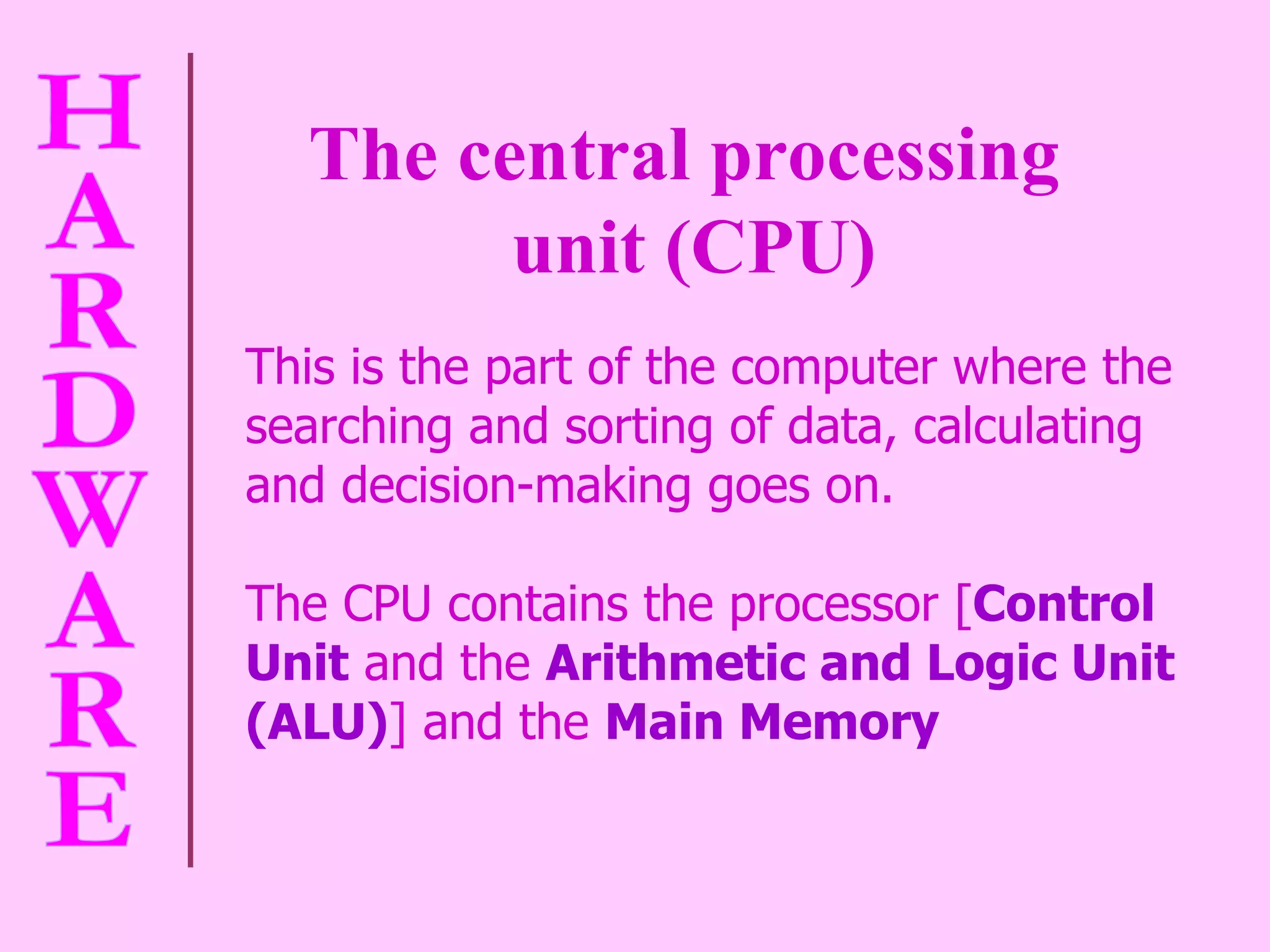 The central processing  unit (CPU) This is the part of the computer where the searching and sorting of data, calculating and decision-making goes on.  The CPU contains the processor [ Control Unit  and the  Arithmetic and Logic Unit (ALU) ] and the  Main Memory 