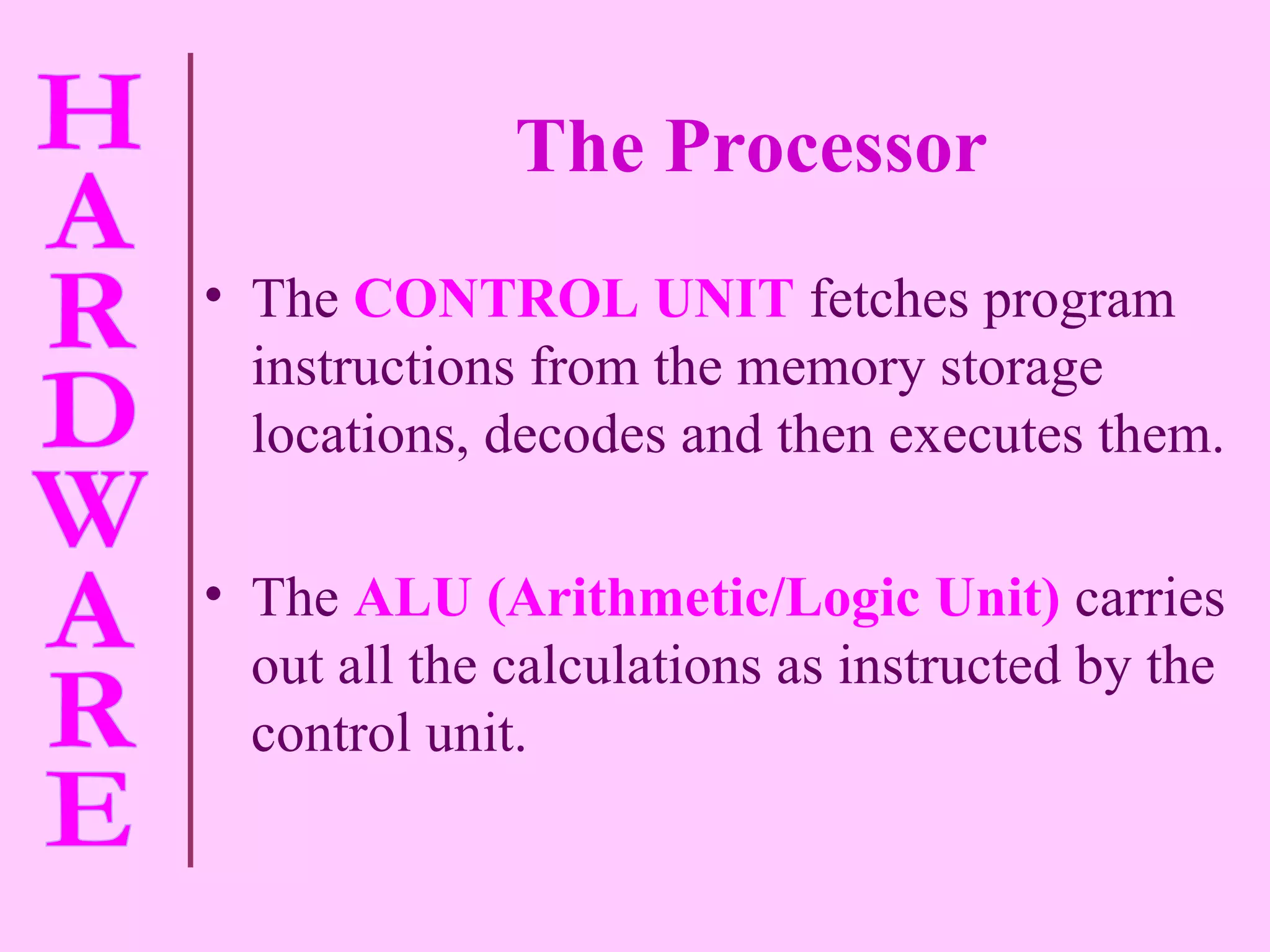 The Processor The  CONTROL UNIT  fetches program instructions from the memory storage locations, decodes and then executes them. The  ALU (Arithmetic/Logic Unit)  carries out all the calculations as instructed by the control unit. 