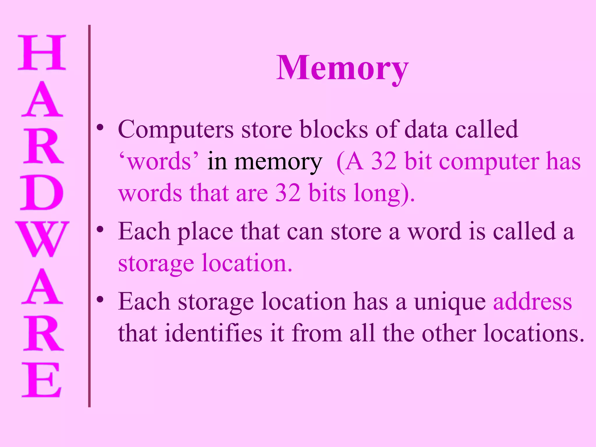 Memory Computers store blocks of data called   ‘words’  in memory  (A 32 bit computer has words that are 32 bits long). Each place that can store a word is called a   storage location. Each storage location has a unique   address   that identifies it from all the other locations. 