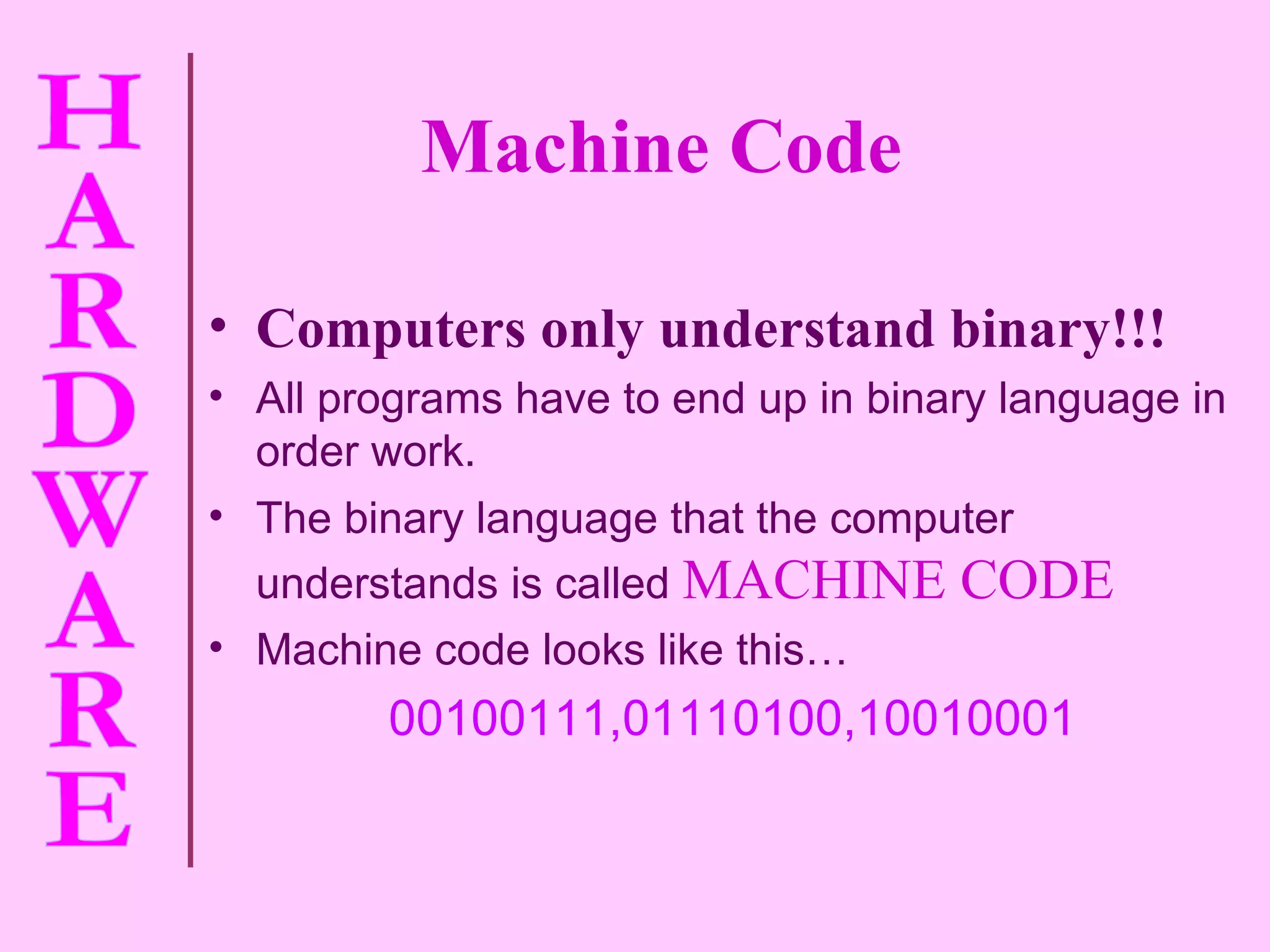 Machine Code Computers only understand binary!!! All programs have to end up in binary language in order work. The binary language that the computer understands is called   MACHINE CODE Machine code looks like this… 00100111,01110100,10010001 