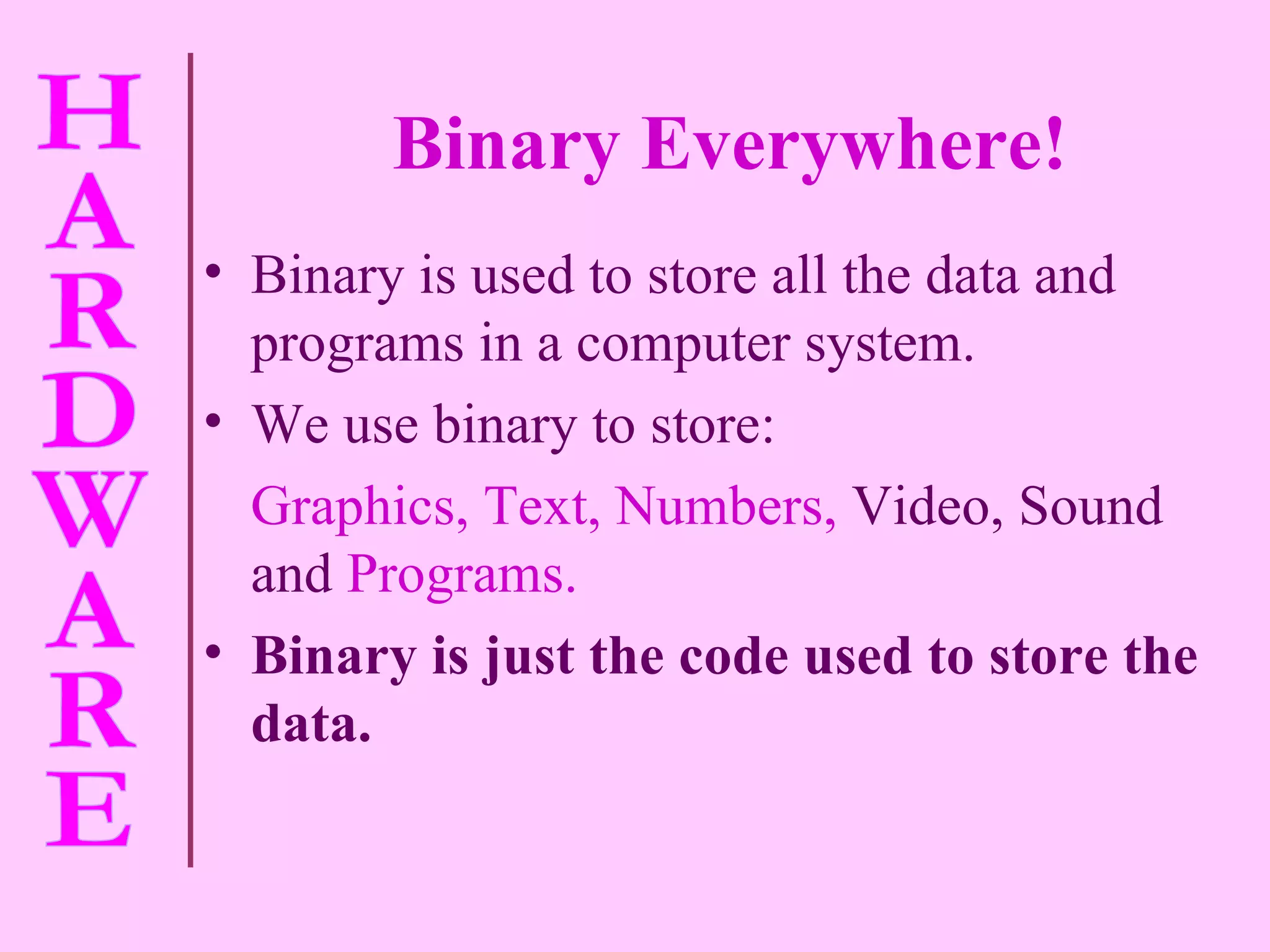 Binary Everywhere! Binary is used to store all the data and programs in a computer system. We use binary to store: Graphics, Text, Numbers,   Video, Sound and   Programs. Binary is just the code used to store the data.  