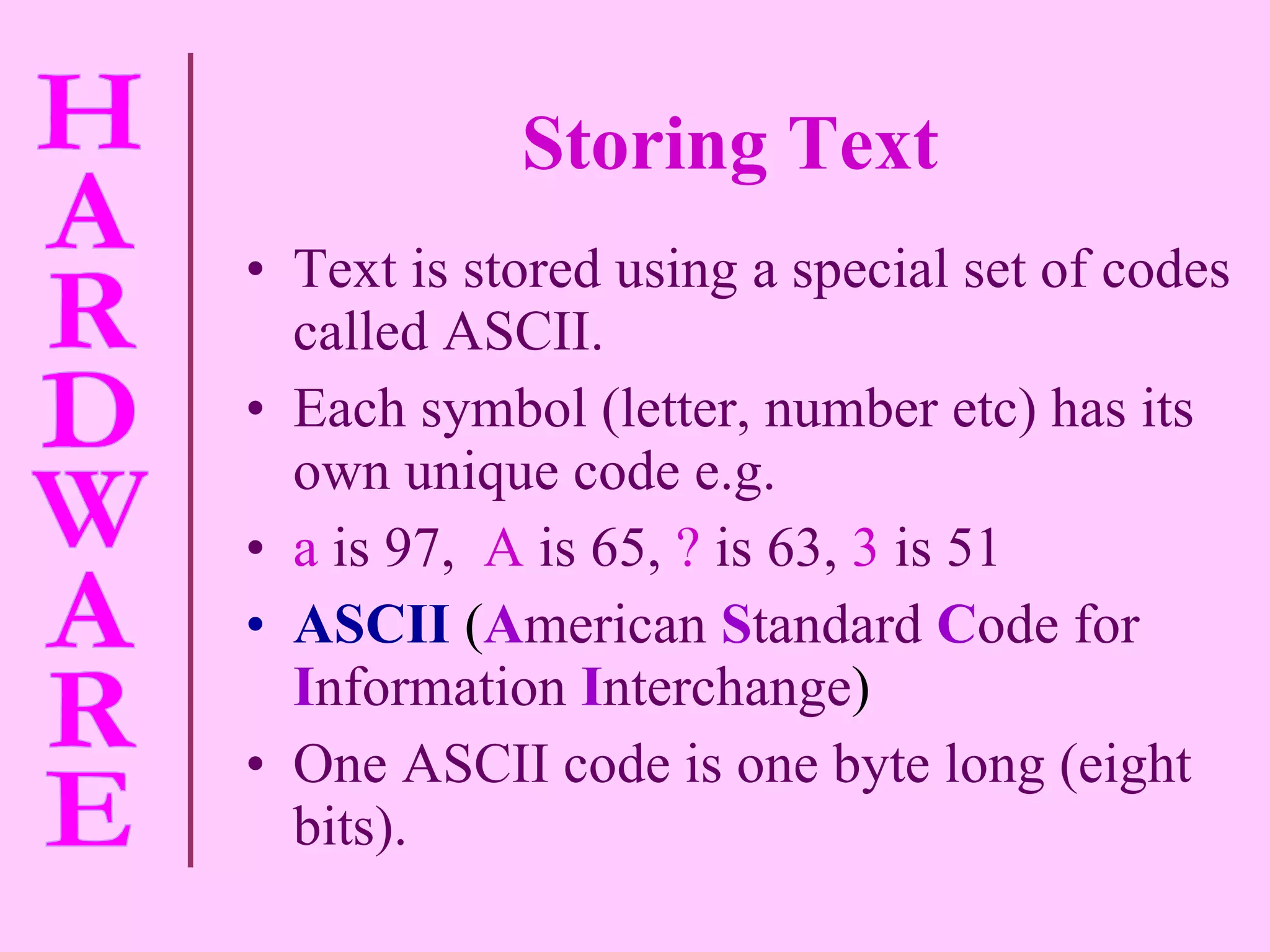 Storing Text Text is stored using a special set of codes called ASCII. Each symbol (letter, number etc) has its own unique code e.g.  a   is 97,   A   is 65,   ?   is 63,   3   is 51 ASCII  ( A merican   S tandard   C ode for   I nformation   I nterchange ) One ASCII code is one byte long (eight bits). 