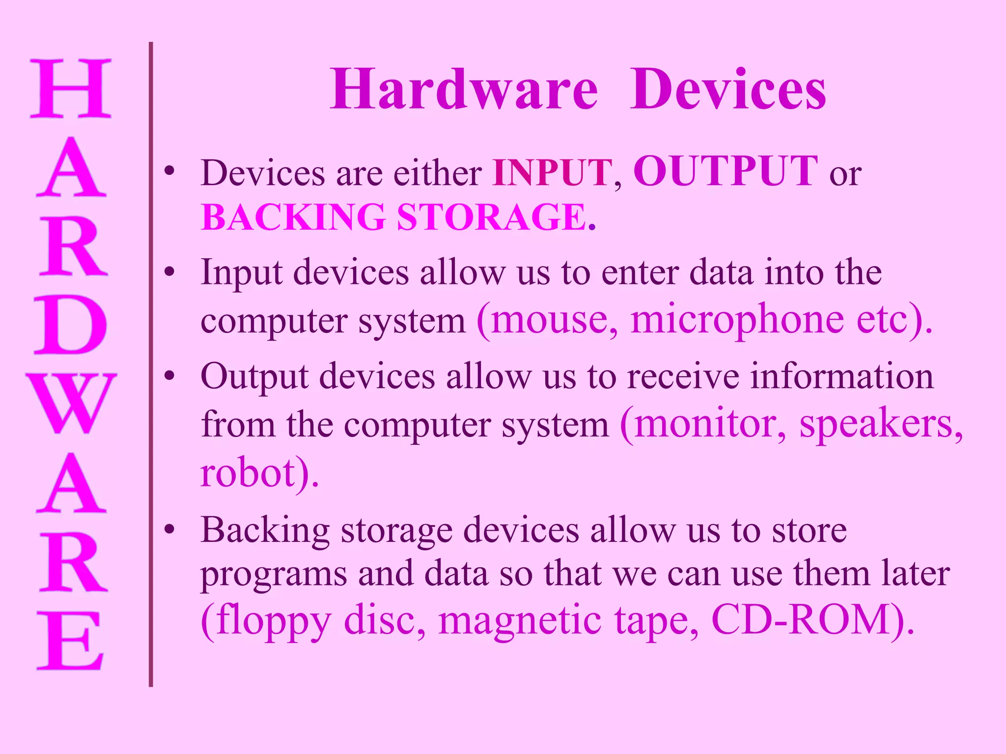 Hardware  Devices Devices are either   INPUT ,   OUTPUT   or   BACKING STORAGE . Input devices allow us to enter data into the computer system   (mouse, microphone etc). Output devices allow us to receive information from the computer system   (monitor, speakers, robot). Backing storage devices allow us to store programs and data so that we can use them later   (floppy disc, magnetic tape, CD-ROM). 