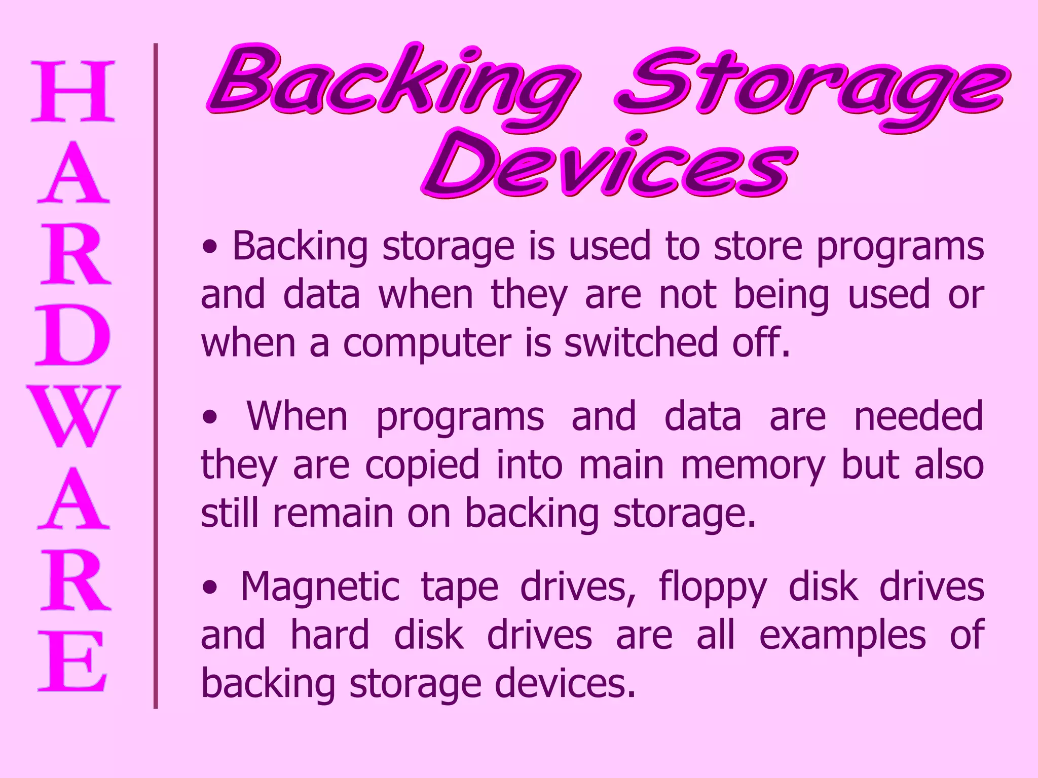 Backing storage is used to store programs and data when they are not being used or when a computer is switched off.  When programs and data are needed they are copied into main memory but also still remain on backing storage.  Magnetic tape drives, floppy disk drives and hard disk drives are all examples of backing storage devices.  Backing Storage  Devices 