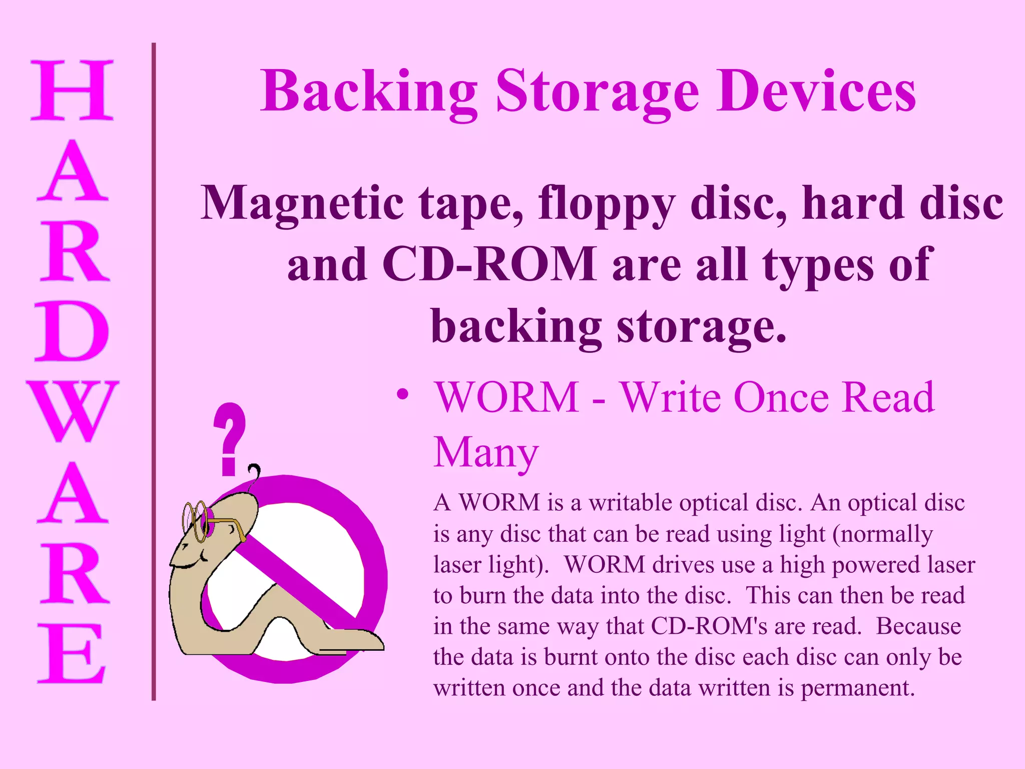 WORM - Write Once Read Many A WORM is a  writable optical disc. An optical disc is any disc that can be read using light (normally laser light).  WORM drives use a high powered laser to burn the data into the disc.  This can then be read in the same way that CD-ROM's are read.  Because the data is burnt onto the disc each disc can only be written once and the data written is permanent. Magnetic tape, floppy disc, hard disc and CD-ROM are all types of backing storage. Backing Storage Devices ? 