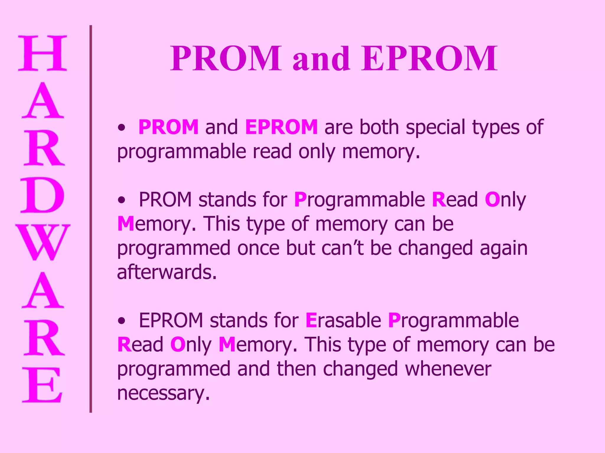 PROM and EPROM PROM  and  EPROM   are both special types of programmable read only memory.  PROM stands for  P rogrammable  R ead  O nly  M emory. This type of memory can be programmed once but can’t be changed again afterwards.  EPROM stands for  E rasable  P rogrammable  R ead  O nly  M emory. This type of memory can be programmed and then changed whenever necessary.  