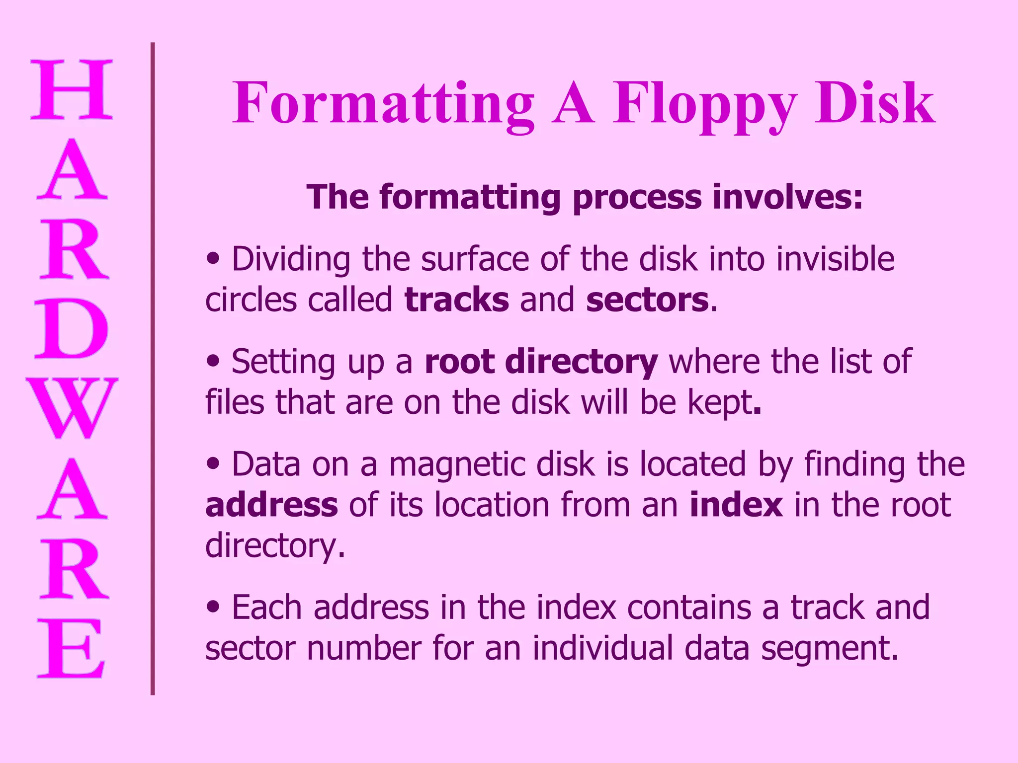 Formatting A Floppy Disk   The formatting process involves: Dividing the surface of the disk into invisible circles called  tracks  and  sectors .  Setting up a  root directory  where the list of files that are on the disk will be kept .  Data on a magnetic disk is located by finding the  address  of its location from an  index  in the root directory.  Each address in the index contains a track and sector number for an individual data segment.  