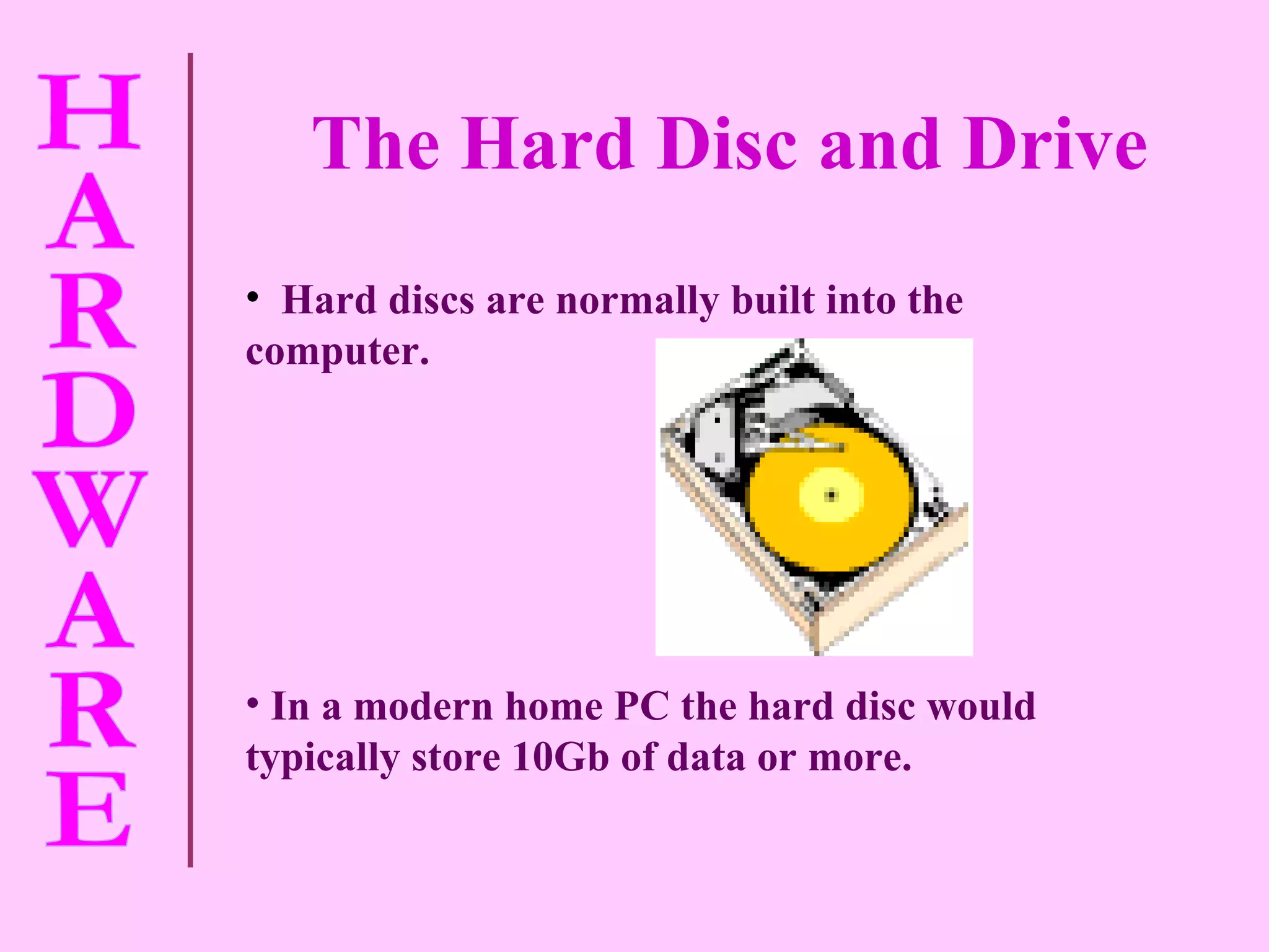 The Hard Disc and Drive Hard discs are normally built into the computer. In a modern home PC the hard disc would typically store 10Gb of data or more.   