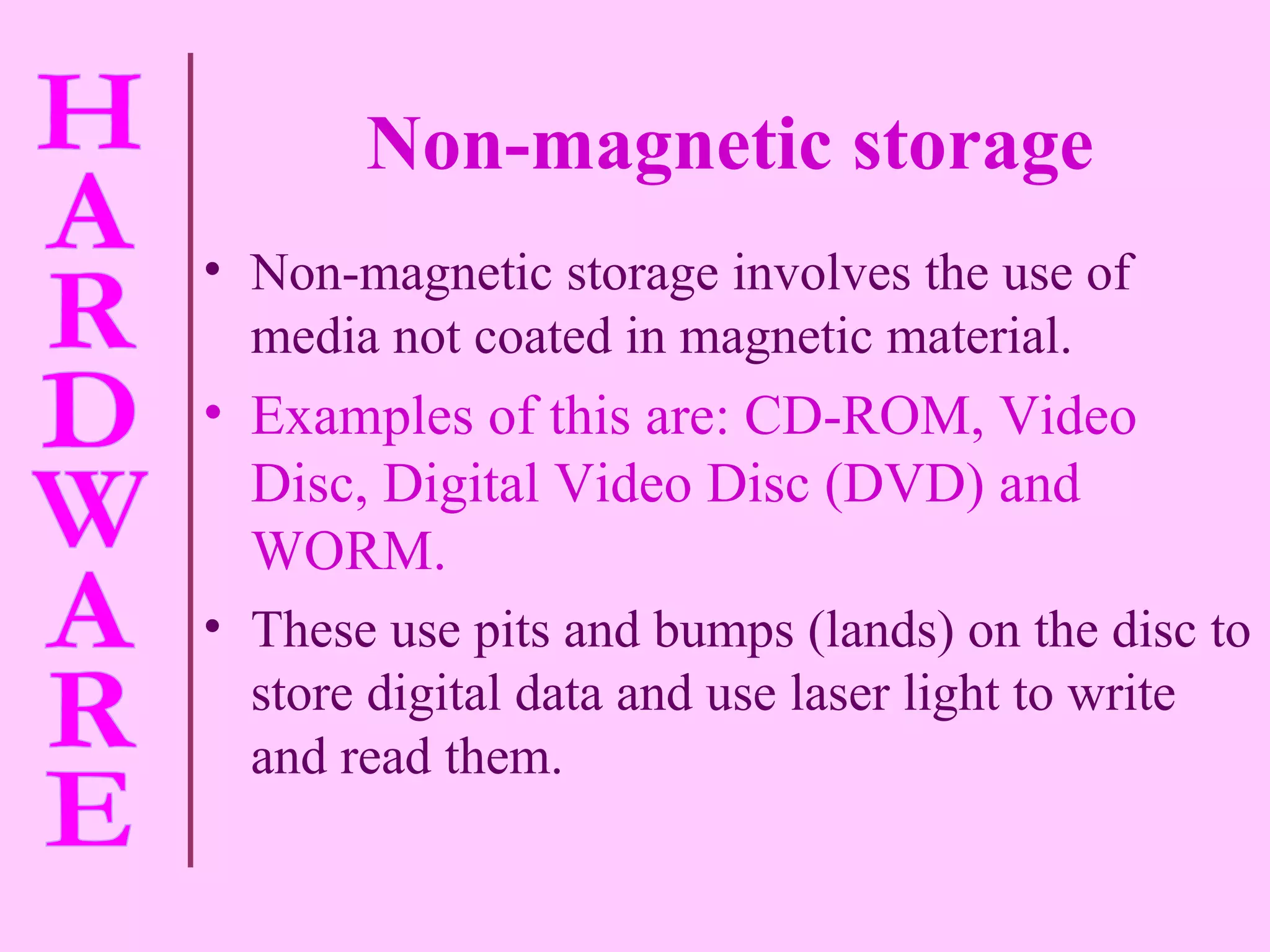 Non-magnetic storage Non-magnetic storage involves the use of media not coated in magnetic material. Examples of this are: CD-ROM, Video Disc, Digital Video Disc (DVD) and WORM. These use pits and bumps (lands) on the disc to store digital data and use laser light to write and read them. 