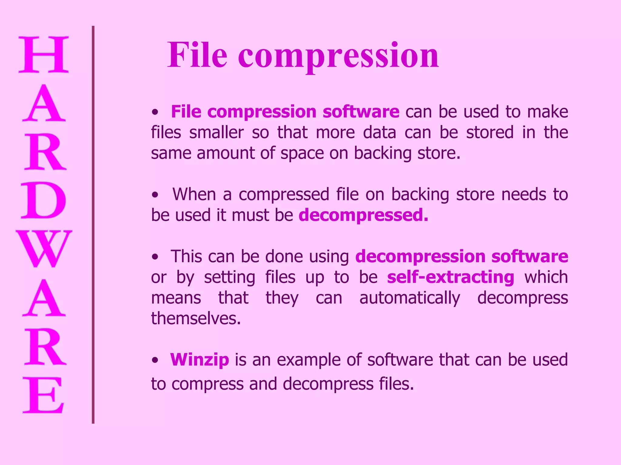 File compression File compression software   can be used to make files smaller so that more data can be stored in the same amount of space on backing store.  When a compressed file on backing store needs to be used it must be  decompressed.   This can be done using  decompression software   or by setting files up to be  self-extracting  which means that they can automatically decompress themselves.  Winzip   is an example of software that can be used to compress and decompress files.   