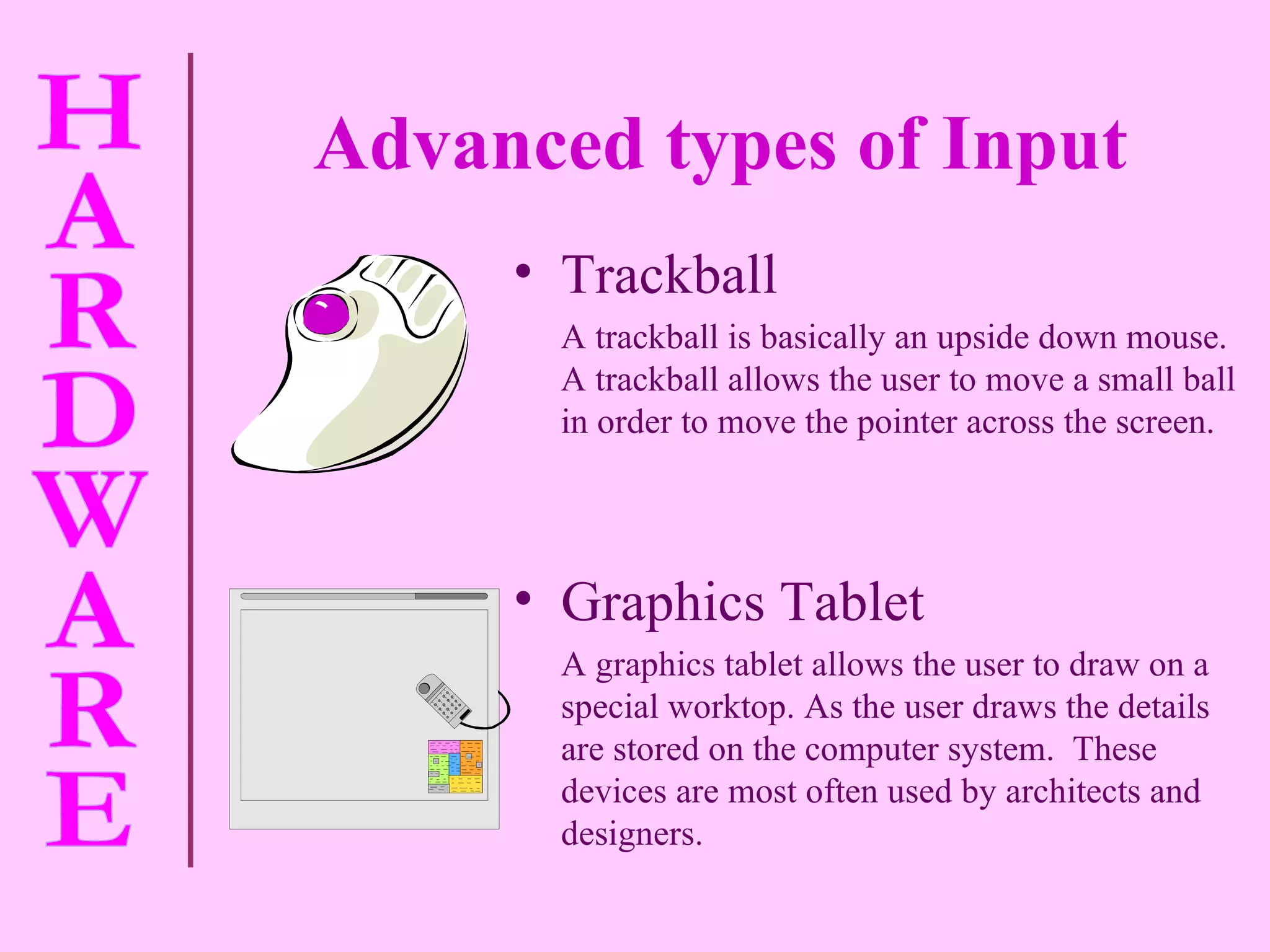 Advanced types of Input   Trackball A trackball is basically an upside down mouse.  A trackball allows the user to move a small ball in order to move the pointer across the screen. Graphics Tablet A graphics tablet allows the user to draw on a special worktop. As the user draws the details are stored on the computer system.  These devices are most often used by architects and designers. 