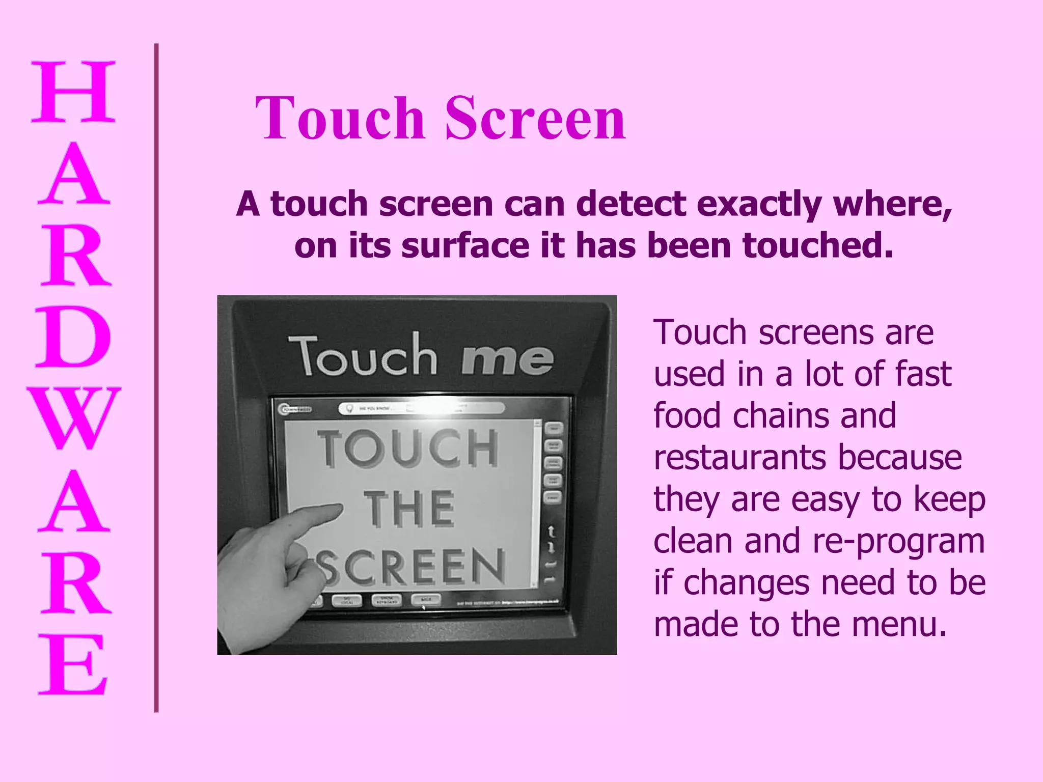 Touch Screen A touch screen can detect exactly where,  on its surface it has been touched.   Touch screens are used in a lot of fast food chains and restaurants because they are easy to keep clean and re-program if changes need to be made to the menu. 