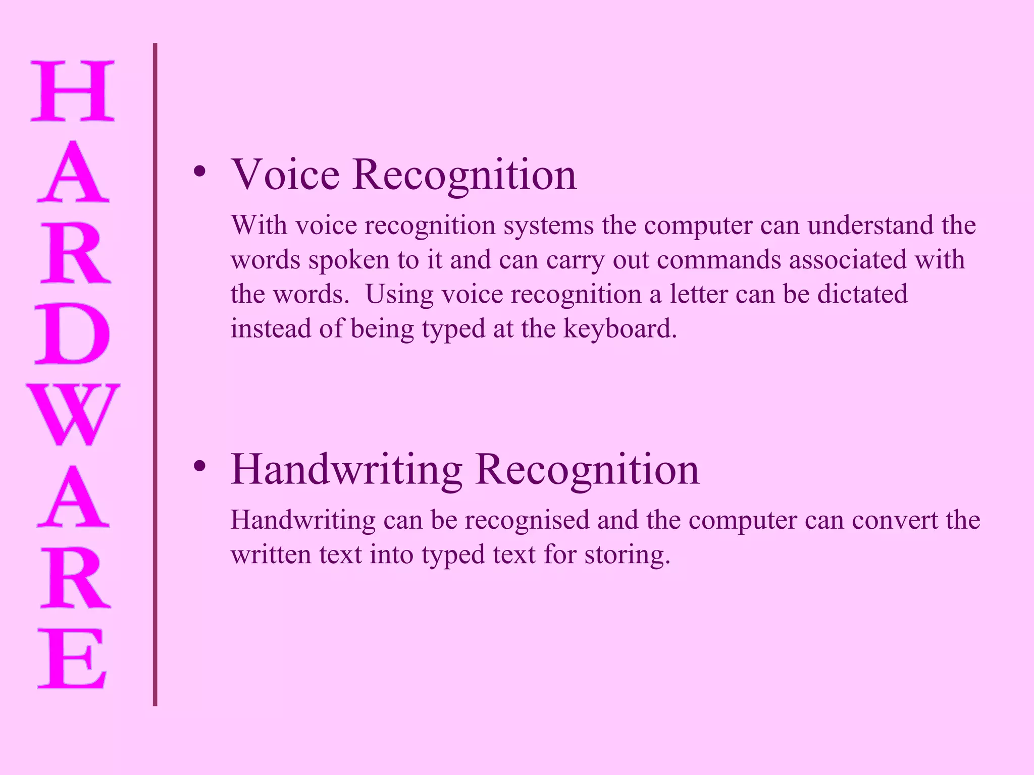 Voice Recognition  With voice recognition systems the computer can understand the words spoken to it and can carry out commands associated with the words.  Using voice recognition a letter can be dictated instead of being typed at the keyboard. Handwriting Recognition Handwriting can be  recognised  and the computer can convert the written text into typed text for storing. 
