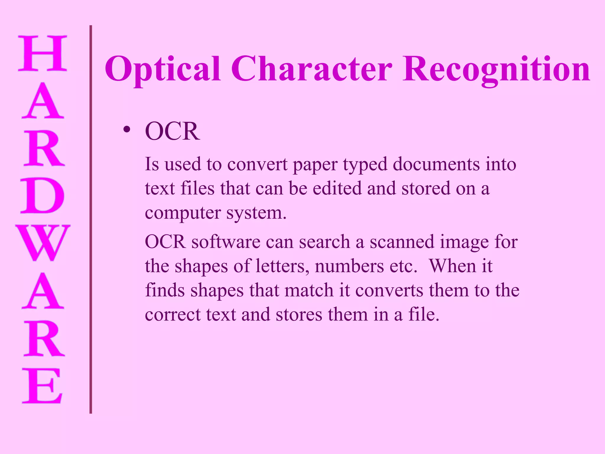 Optical Character Recognition OCR Is used to convert paper typed documents into text files that can be edited and stored on a computer system. OCR software can search a scanned image for the shapes of letters, numbers etc.  When it finds shapes that match it converts them to the correct text and stores them in a file. 