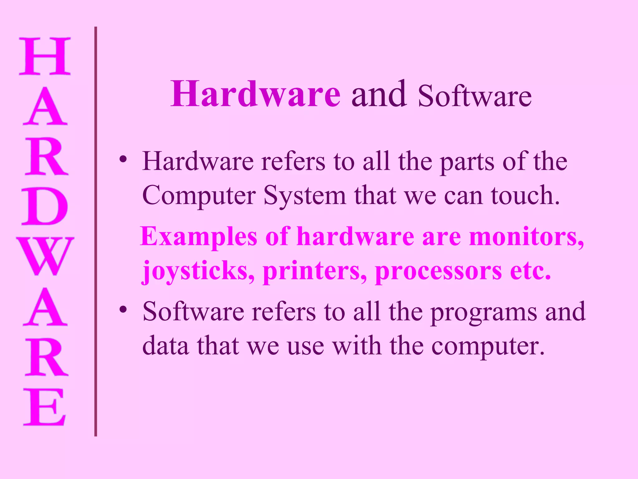 Hardware   and  Software Hardware refers to all the parts of the Computer System that we can touch. Examples of hardware are monitors, joysticks, printers, processors etc. Software refers to all the programs and data that we use with the computer. 