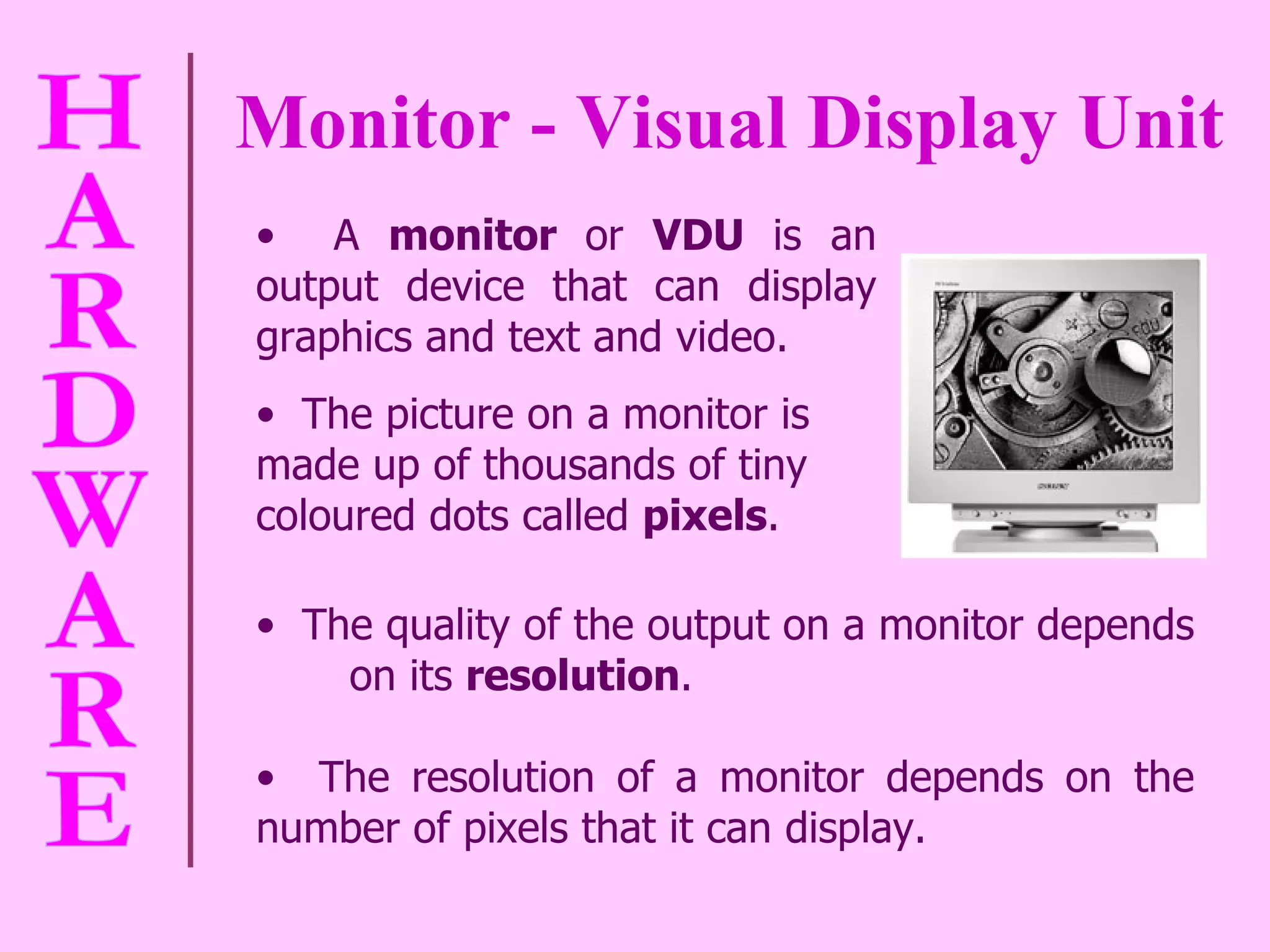 Monitor - Visual Display Unit The quality of the output on a monitor depends  on its  resolution . The resolution of a monitor depends on the number of pixels that it can display.  A  monitor  or  VDU  is an output device that can display graphics and text and video.  The picture on a monitor is made up of thousands of tiny coloured dots called  pixels . 