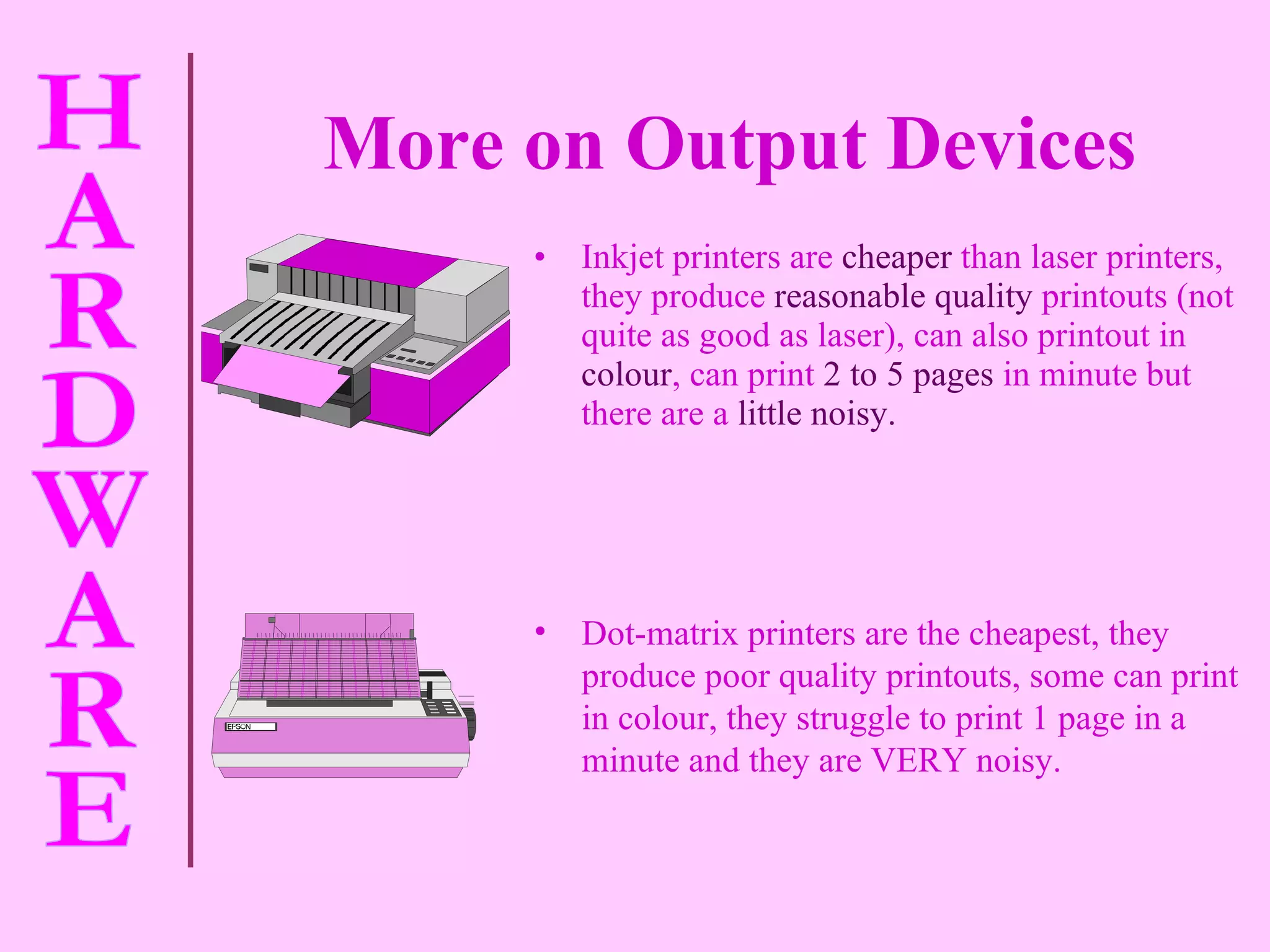 More on Output Devices Inkjet printers are   cheaper   than laser printers, they produce   reasonable quality   printouts (not quite as good as laser), can also printout in   colour , can print   2 to 5 pages   in minute but there are a   little noisy. Dot-matrix printers are the cheapest, they produce poor quality printouts, some can print in colour, they struggle to print 1 page in a minute and they are VERY noisy. 