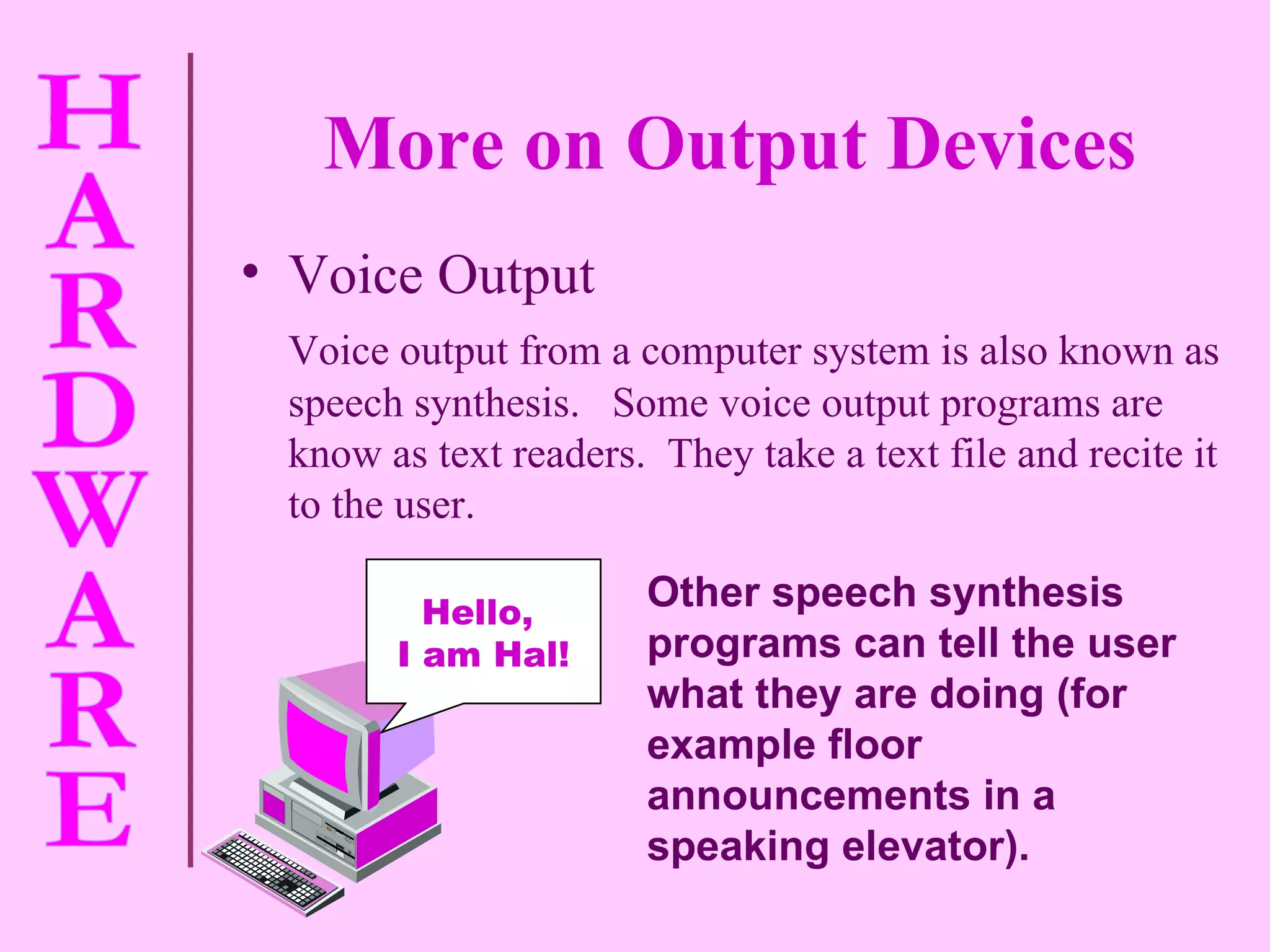 More on Output Devices Voice Output Voice output from a computer system is also known as speech synthesis.  Some voice output programs are know as text readers.  They take a text file and recite it to the user. Other speech synthesis programs can tell the user what they are doing (for example floor announcements in a speaking elevator). Hello,  I am Hal! 