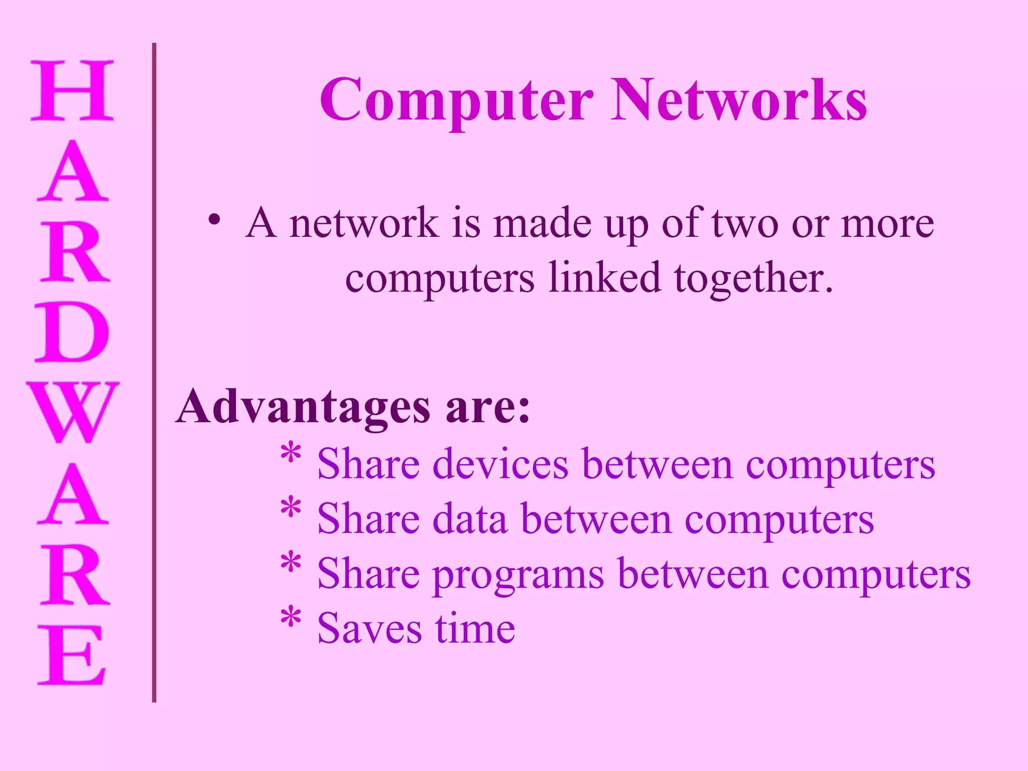A network is made up of two or more computers linked together. Advantages are: Share devices between computers Share data between computers Share programs between computers Saves time Computer Networks 