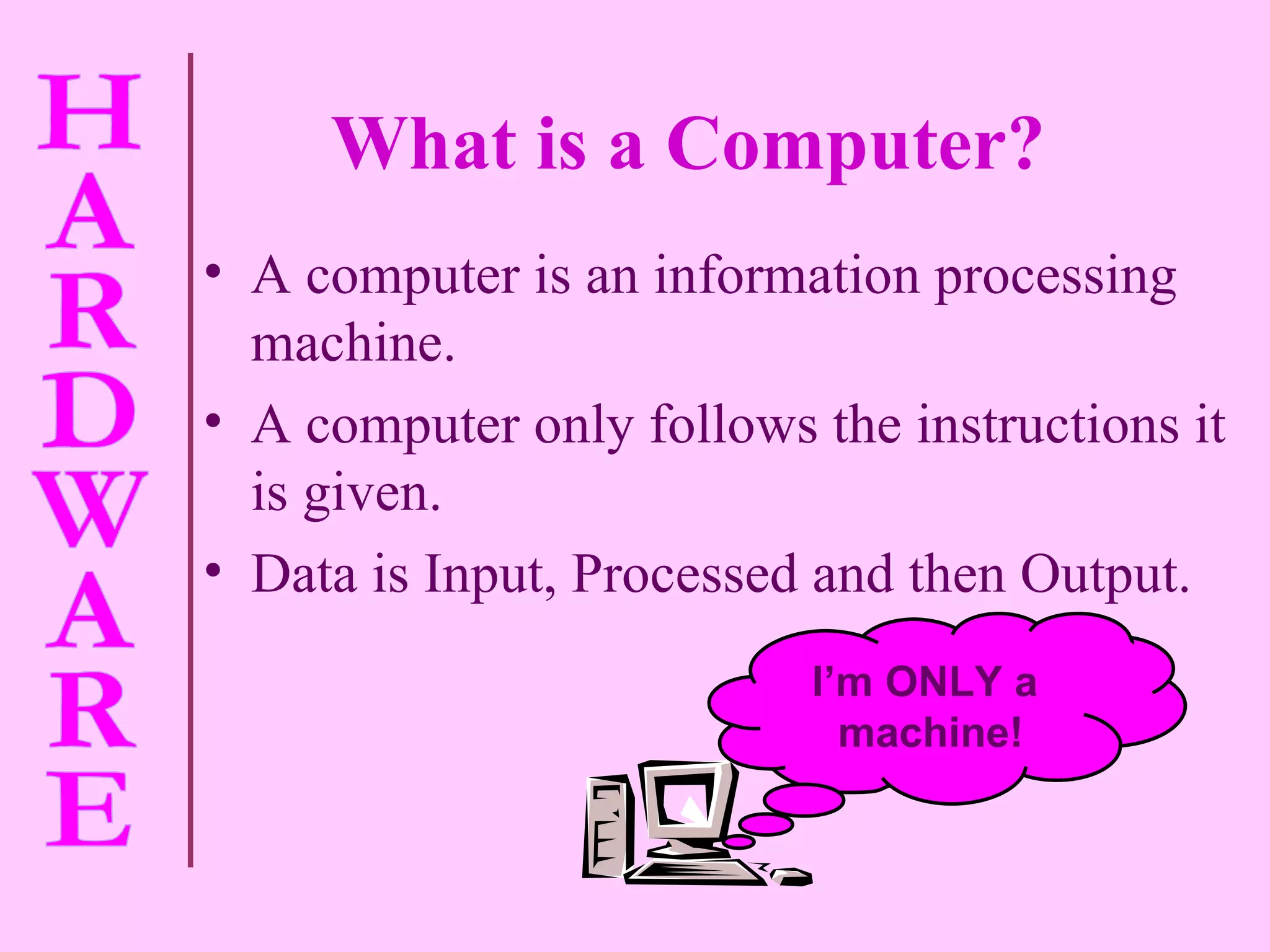 A computer is an information processing machine. A computer only follows the instructions it is given. Data is Input, Processed and then Output. What is a Computer? I’m ONLY a  machine! 