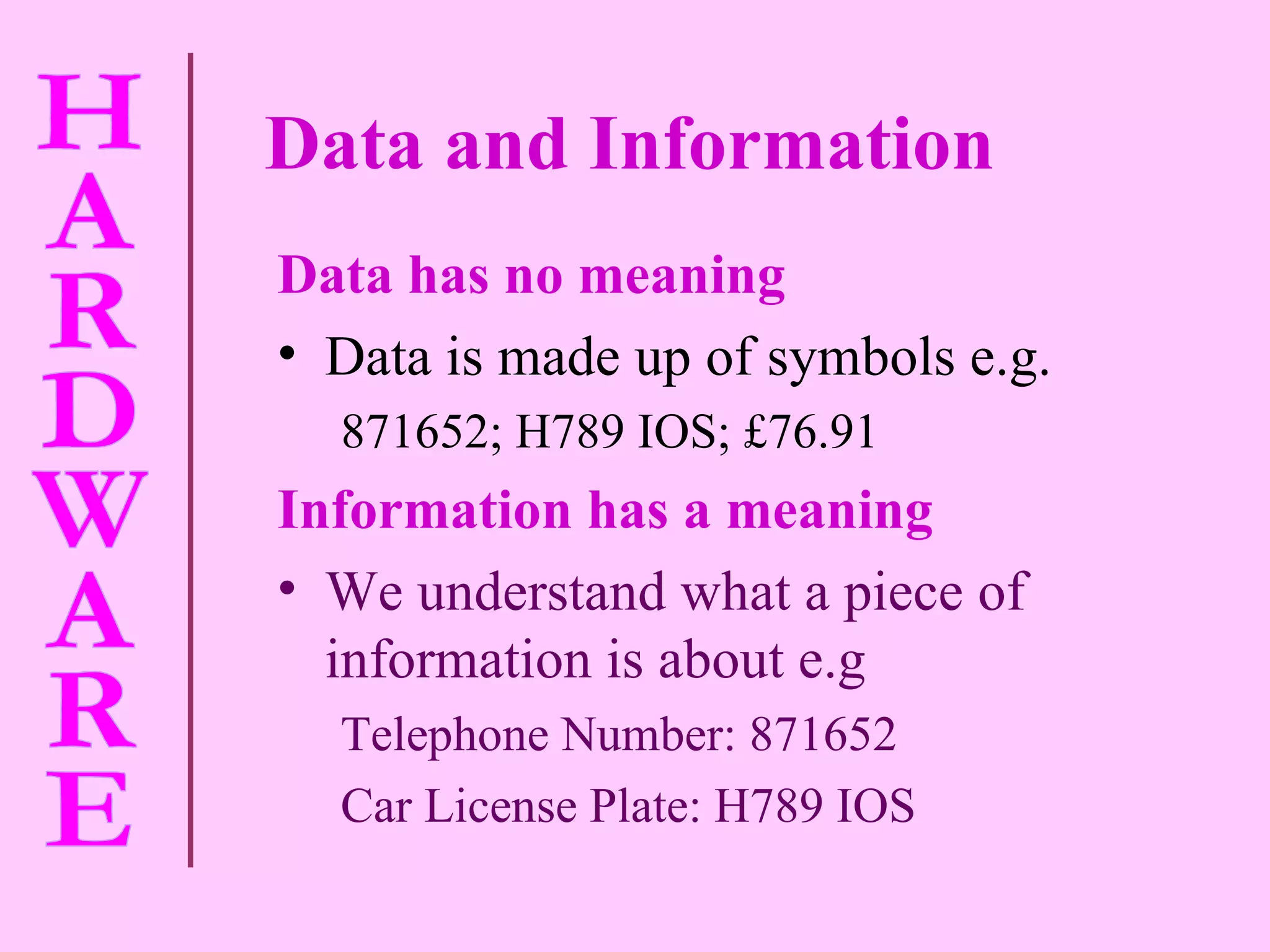Data and Information Data has no meaning Data is made up of symbols e.g. 871652; H789 IOS; £76.91 Information has a meaning We understand what a piece of information is about e.g Telephone Number: 871652 Car License Plate: H789 IOS 