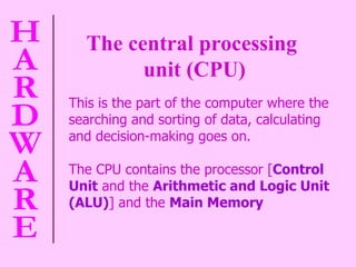 The central processing  unit (CPU) This is the part of the computer where the searching and sorting of data, calculating and decision-making goes on.  The CPU contains the processor [ Control Unit  and the  Arithmetic and Logic Unit (ALU) ] and the  Main Memory 