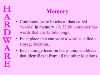Memory Computers store blocks of data called   ‘words’  in memory  (A 32 bit computer has words that are 32 bits long). Each place that can store a word is called a   storage location. Each storage location has a unique   address   that identifies it from all the other locations. 