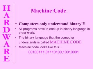 Machine Code Computers only understand binary!!! All programs have to end up in binary language in order work. The binary language that the computer understands is called   MACHINE CODE Machine code looks like this… 00100111,01110100,10010001 