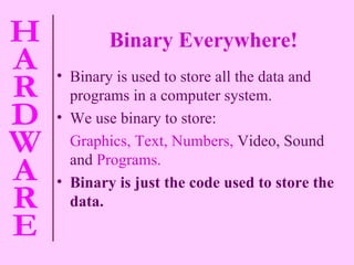 Binary Everywhere! Binary is used to store all the data and programs in a computer system. We use binary to store: Graphics, Text, Numbers,   Video, Sound and   Programs. Binary is just the code used to store the data.  